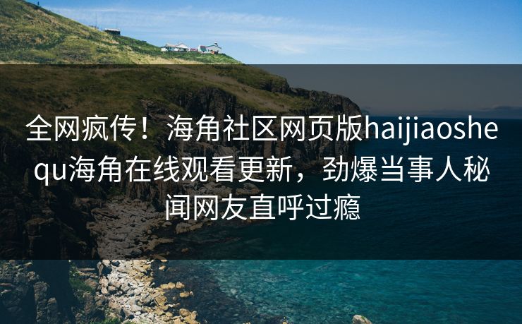 全网疯传！海角社区网页版haijiaoshequ海角在线观看更新，劲爆当事人秘闻网友直呼过瘾