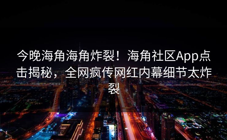 今晚海角海角炸裂！海角社区App点击揭秘，全网疯传网红内幕细节太炸裂