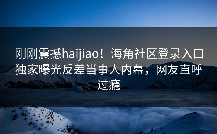 刚刚震撼haijiao！海角社区登录入口独家曝光反差当事人内幕，网友直呼过瘾
