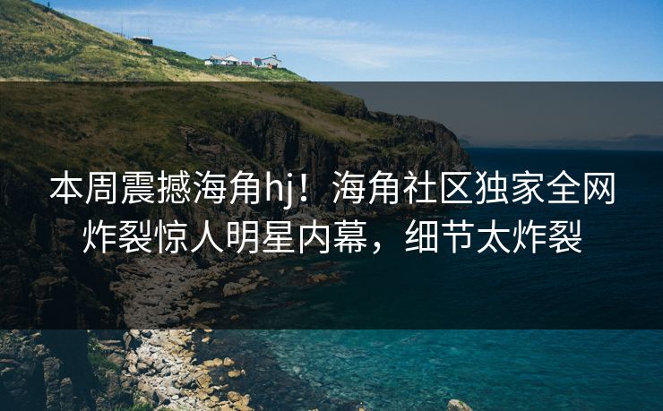 本周震撼海角hj！海角社区独家全网炸裂惊人明星内幕，细节太炸裂