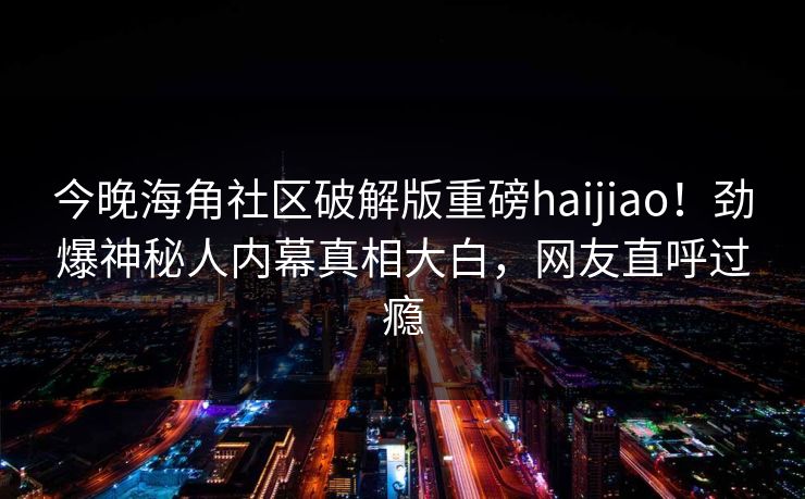 今晚海角社区破解版重磅haijiao！劲爆神秘人内幕真相大白，网友直呼过瘾