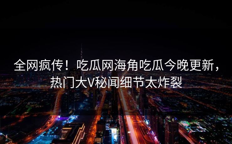 全网疯传！吃瓜网海角吃瓜今晚更新，热门大V秘闻细节太炸裂