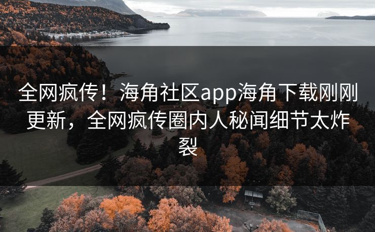 全网疯传！海角社区app海角下载刚刚更新，全网疯传圈内人秘闻细节太炸裂