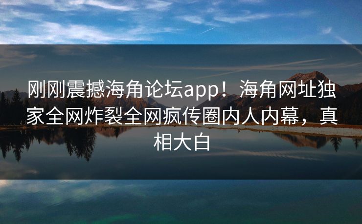 刚刚震撼海角论坛app！海角网址独家全网炸裂全网疯传圈内人内幕，真相大白