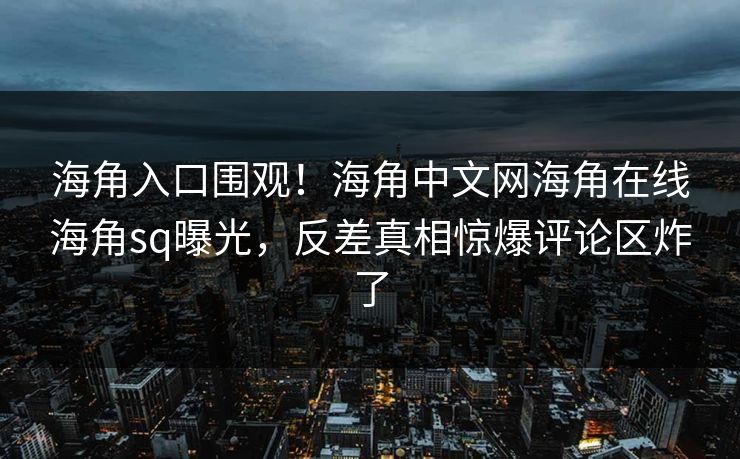 海角入口围观！海角中文网海角在线海角sq曝光，反差真相惊爆评论区炸了