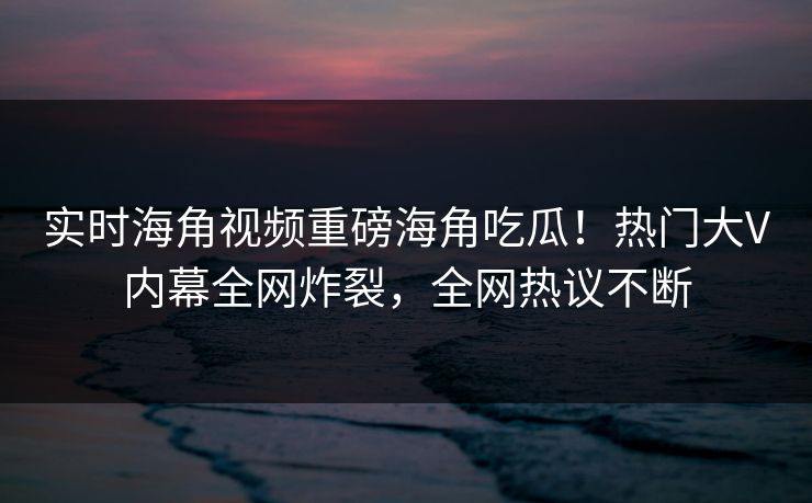 实时海角视频重磅海角吃瓜！热门大V内幕全网炸裂，全网热议不断