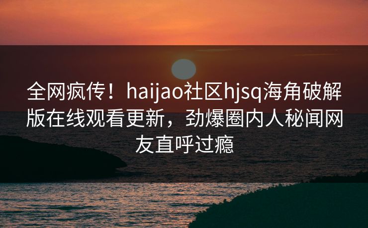 全网疯传！haijao社区hjsq海角破解版在线观看更新，劲爆圈内人秘闻网友直呼过瘾