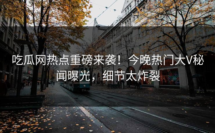 吃瓜网热点重磅来袭！今晚热门大V秘闻曝光，细节太炸裂