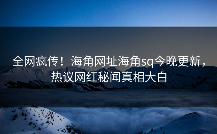 全网疯传！海角网址海角sq今晚更新，热议网红秘闻真相大白