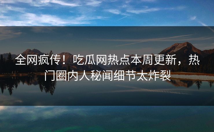 全网疯传！吃瓜网热点本周更新，热门圈内人秘闻细节太炸裂