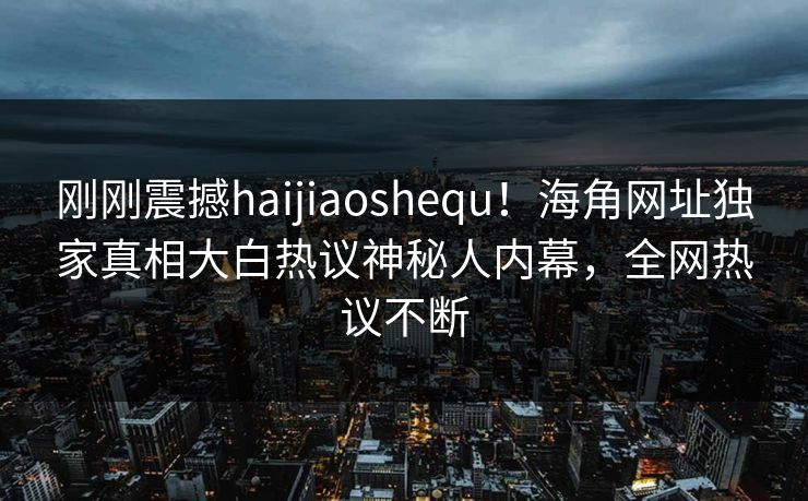 刚刚震撼haijiaoshequ！海角网址独家真相大白热议神秘人内幕，全网热议不断