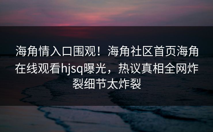 海角情入口围观！海角社区首页海角在线观看hjsq曝光，热议真相全网炸裂细节太炸裂