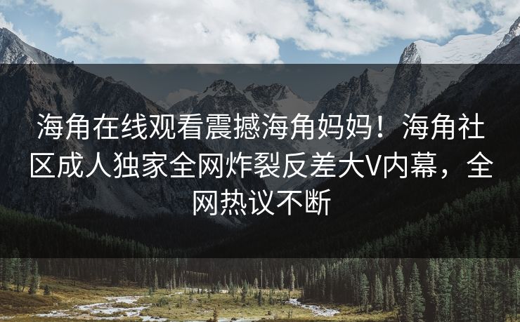 海角在线观看震撼海角妈妈！海角社区成人独家全网炸裂反差大V内幕，全网热议不断
