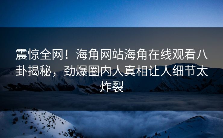 震惊全网！海角网站海角在线观看八卦揭秘，劲爆圈内人真相让人细节太炸裂