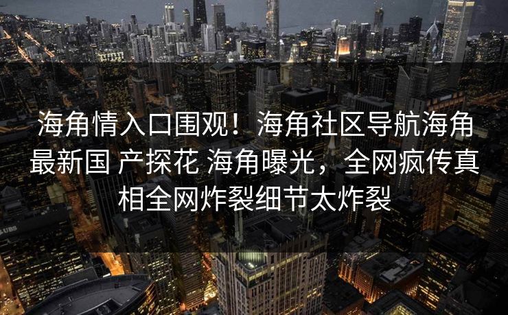海角情入口围观！海角社区导航海角最新国 产探花 海角曝光，全网疯传真相全网炸裂细节太炸裂