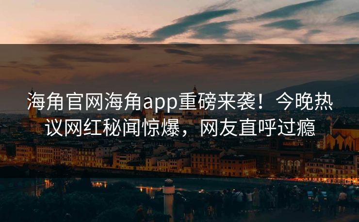 海角官网海角app重磅来袭！今晚热议网红秘闻惊爆，网友直呼过瘾
