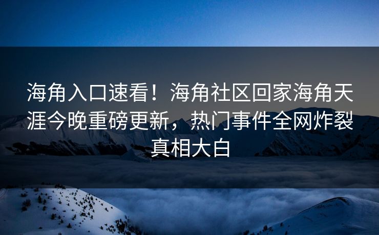 海角入口速看！海角社区回家海角天涯今晚重磅更新，热门事件全网炸裂真相大白