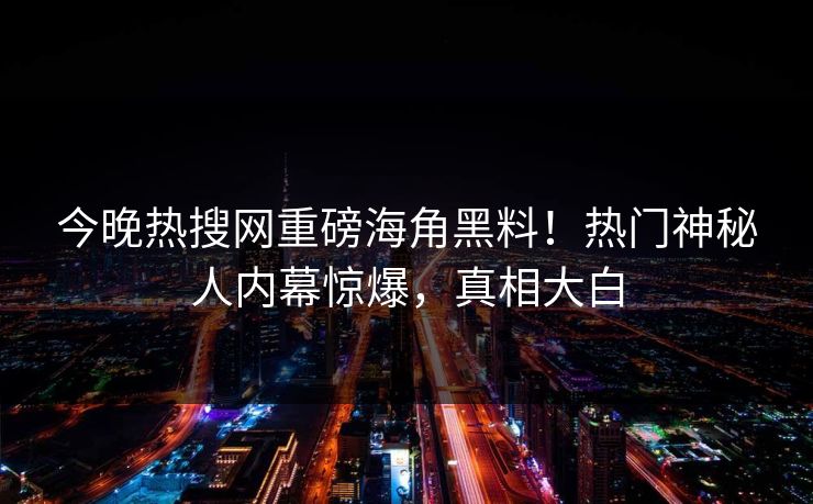 今晚热搜网重磅海角黑料！热门神秘人内幕惊爆，真相大白