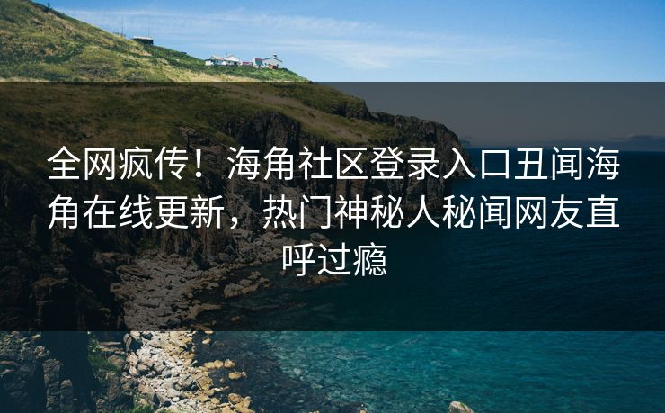全网疯传！海角社区登录入口丑闻海角在线更新，热门神秘人秘闻网友直呼过瘾