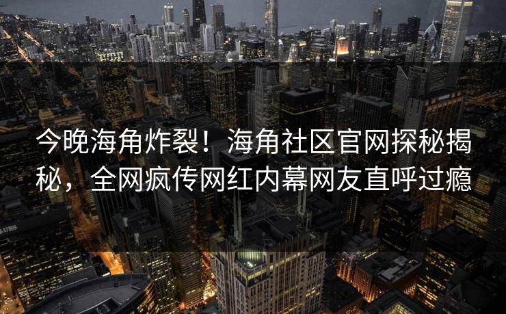 今晚海角炸裂！海角社区官网探秘揭秘，全网疯传网红内幕网友直呼过瘾