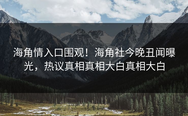 海角情入口围观！海角社今晚丑闻曝光，热议真相真相大白真相大白