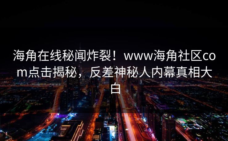 海角在线秘闻炸裂！www海角社区com点击揭秘，反差神秘人内幕真相大白