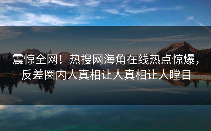 震惊全网！热搜网海角在线热点惊爆，反差圈内人真相让人真相让人瞠目