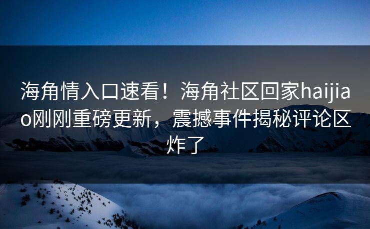 海角情入口速看！海角社区回家haijiao刚刚重磅更新，震撼事件揭秘评论区炸了
