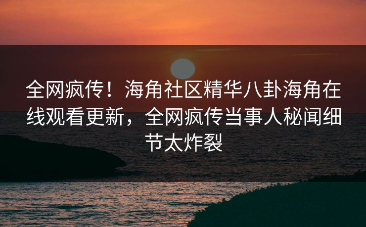全网疯传！海角社区精华八卦海角在线观看更新，全网疯传当事人秘闻细节太炸裂