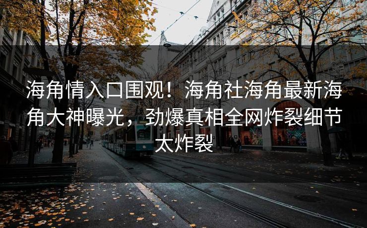 海角情入口围观！海角社海角最新海角大神曝光，劲爆真相全网炸裂细节太炸裂