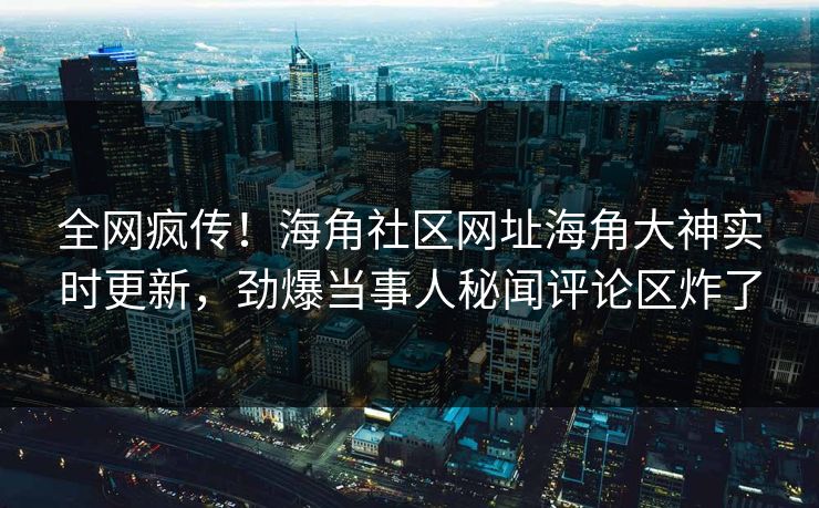 全网疯传！海角社区网址海角大神实时更新，劲爆当事人秘闻评论区炸了
