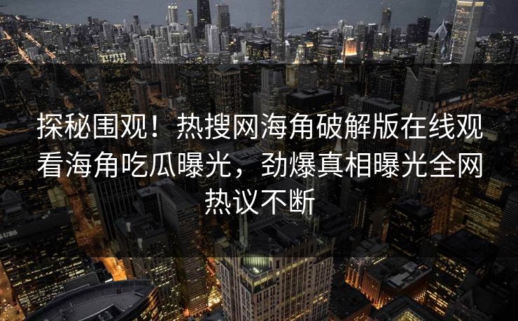 探秘围观！热搜网海角破解版在线观看海角吃瓜曝光，劲爆真相曝光全网热议不断