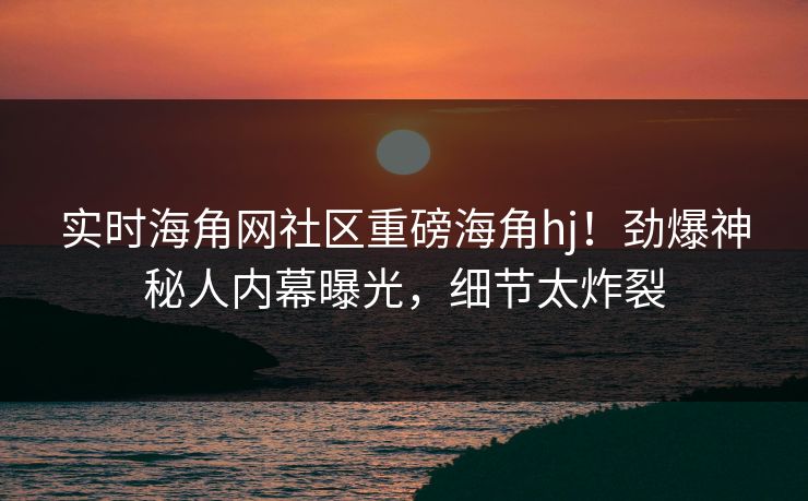 实时海角网社区重磅海角hj！劲爆神秘人内幕曝光，细节太炸裂