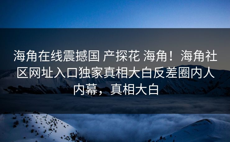 海角在线震撼国 产探花 海角！海角社区网址入口独家真相大白反差圈内人内幕，真相大白
