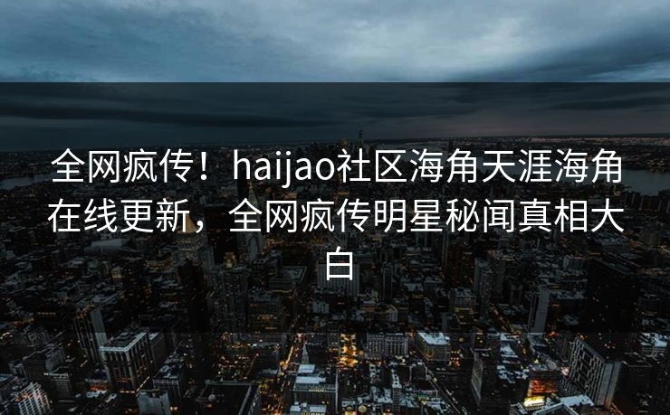 全网疯传！haijao社区海角天涯海角在线更新，全网疯传明星秘闻真相大白