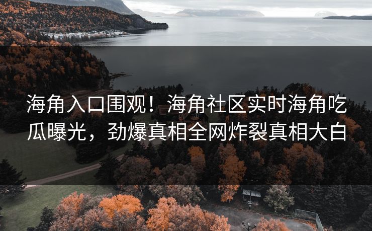 海角入口围观！海角社区实时海角吃瓜曝光，劲爆真相全网炸裂真相大白