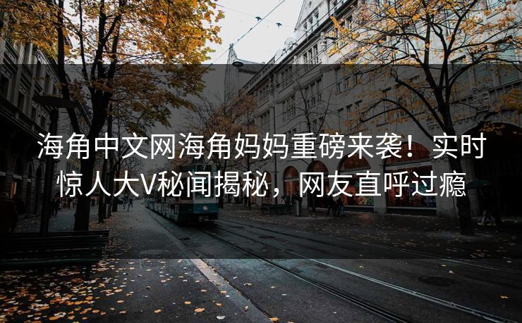 海角中文网海角妈妈重磅来袭！实时惊人大V秘闻揭秘，网友直呼过瘾