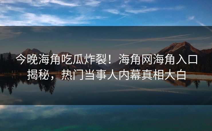 今晚海角吃瓜炸裂！海角网海角入口揭秘，热门当事人内幕真相大白