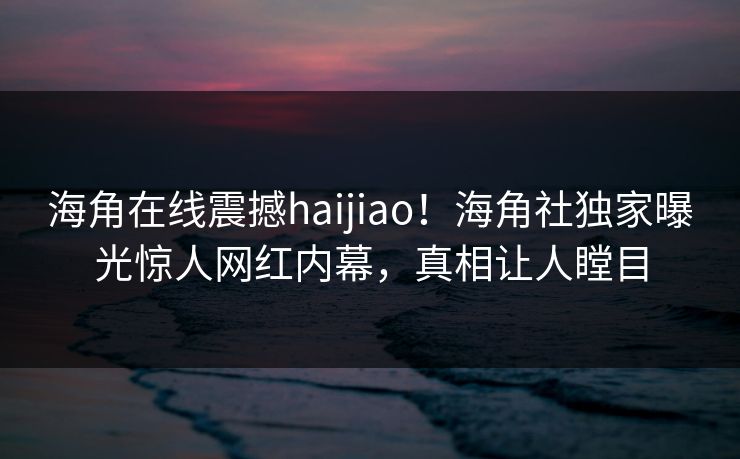 海角在线震撼haijiao！海角社独家曝光惊人网红内幕，真相让人瞠目