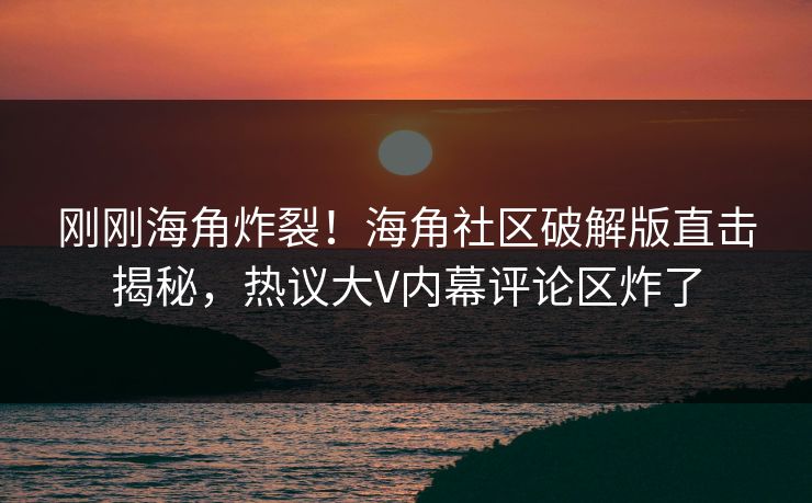 刚刚海角炸裂！海角社区破解版直击揭秘，热议大V内幕评论区炸了