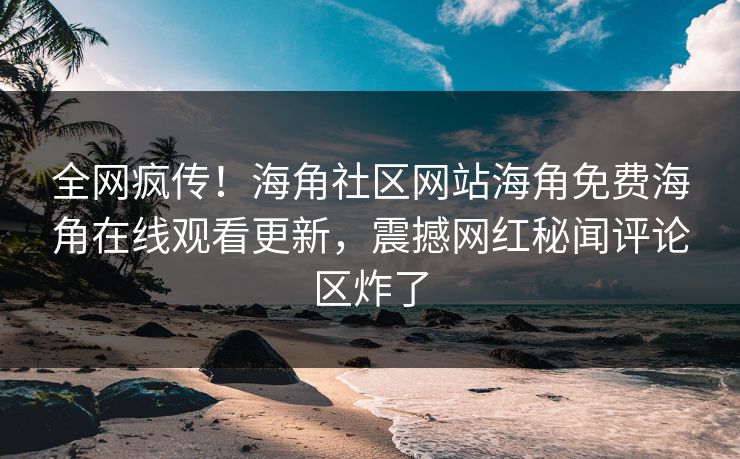 全网疯传！海角社区网站海角免费海角在线观看更新，震撼网红秘闻评论区炸了