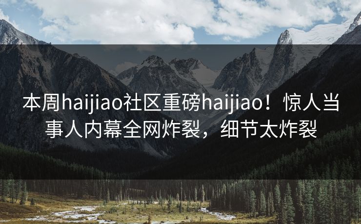 本周haijiao社区重磅haijiao！惊人当事人内幕全网炸裂，细节太炸裂