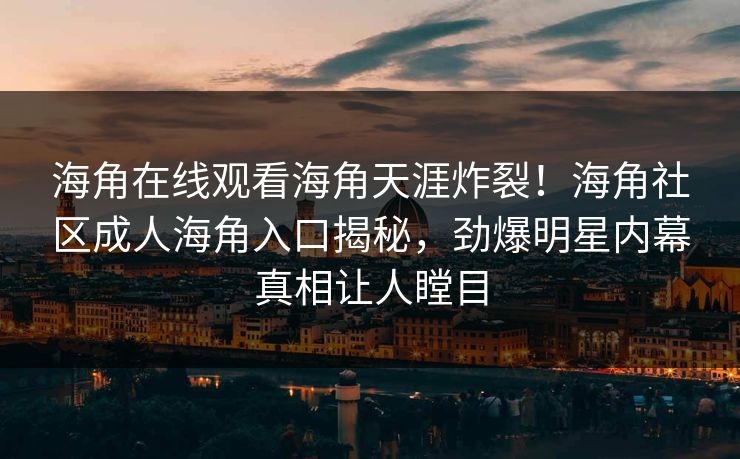 海角在线观看海角天涯炸裂！海角社区成人海角入口揭秘，劲爆明星内幕真相让人瞠目