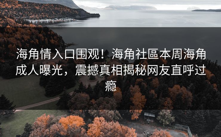 海角情入口围观！海角社區本周海角成人曝光，震撼真相揭秘网友直呼过瘾