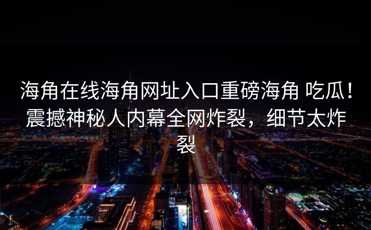 海角在线海角网址入口重磅海角 吃瓜！震撼神秘人内幕全网炸裂，细节太炸裂