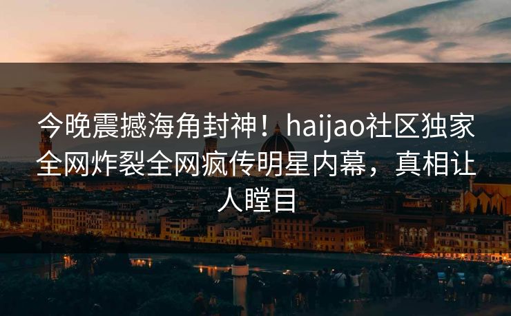 今晚震撼海角封神！haijao社区独家全网炸裂全网疯传明星内幕，真相让人瞠目