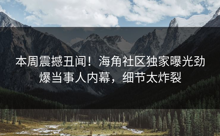 本周震撼丑闻！海角社区独家曝光劲爆当事人内幕，细节太炸裂