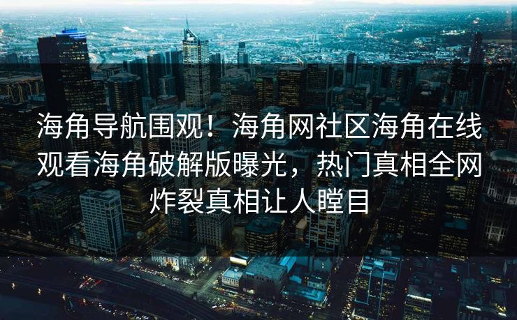 海角导航围观！海角网社区海角在线观看海角破解版曝光，热门真相全网炸裂真相让人瞠目