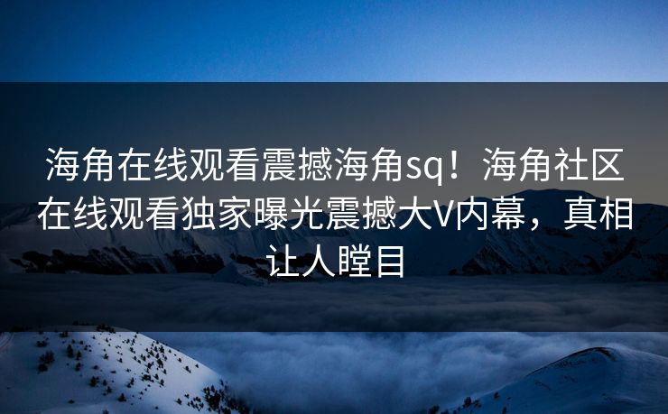 海角在线观看震撼海角sq！海角社区在线观看独家曝光震撼大V内幕，真相让人瞠目
