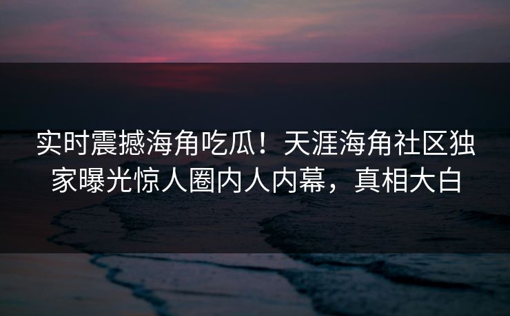 实时震撼海角吃瓜！天涯海角社区独家曝光惊人圈内人内幕，真相大白